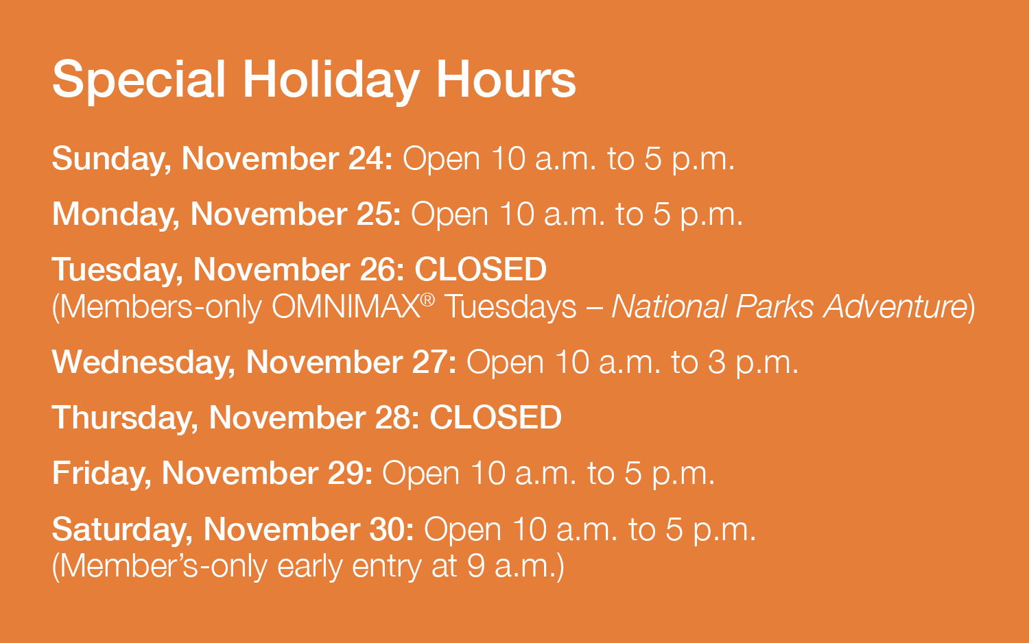 Special Holiday Hours – Week of November 24 to 30. Sunday, November 24: Open 10 a.m. to 5 p.m.; Monday, November 25: Open 10 a.m. to 5 p.m.; Tuesday, November 26: CLOSED (Members-only OMNIMAX® Tuesdays – National Parks Adventure); Wednesday, November 27: Open 10 a.m. to 3 p.m.; Thursday, November 28: CLOSED; Friday, November 29: Open 10 a.m. to 5 p.m.; Saturday, November 30: Open 10 a.m. to 5 p.m. (Member’s-only early entry at 9 a.m.)